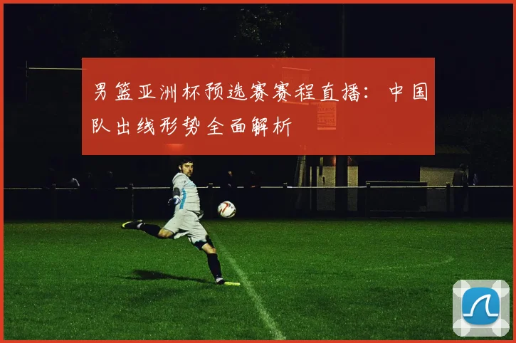 男篮亚洲杯预选赛赛程直播：中国队出线形势全面解析