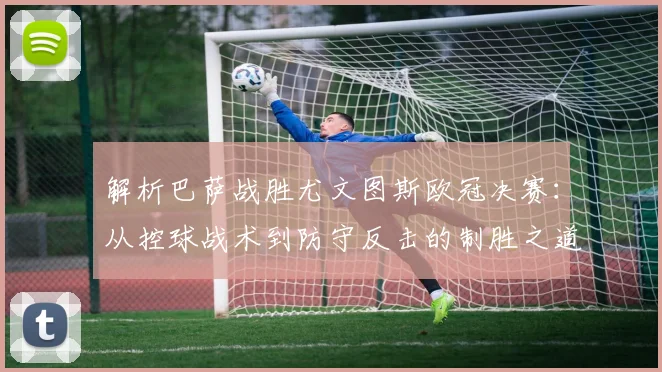 解析巴萨战胜尤文图斯欧冠决赛：从控球战术到防守反击的制胜之道