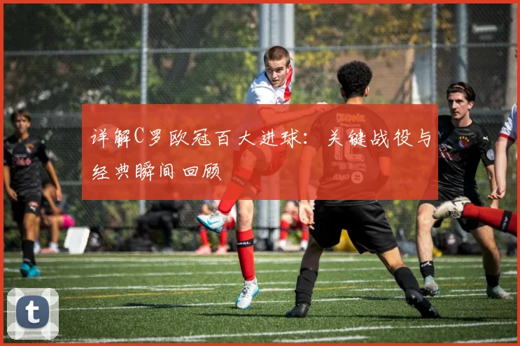 详解C罗欧冠百大进球：关键战役与经典瞬间回顾