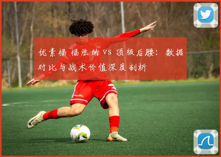 优素福 福法纳 vs 顶级后腰：数据对比与战术价值深度剖析