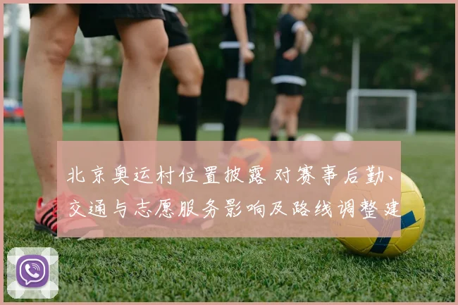 北京奥运村位置披露 对赛事后勤、交通与志愿服务影响及路线调整建议