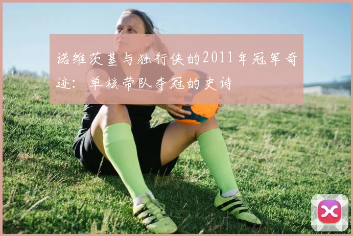 诺维茨基与独行侠的2011年冠军奇迹：单核带队夺冠的史诗