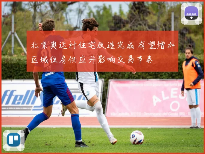 北京奥运村住宅改造完成 有望增加区域住房供应并影响交易节奏