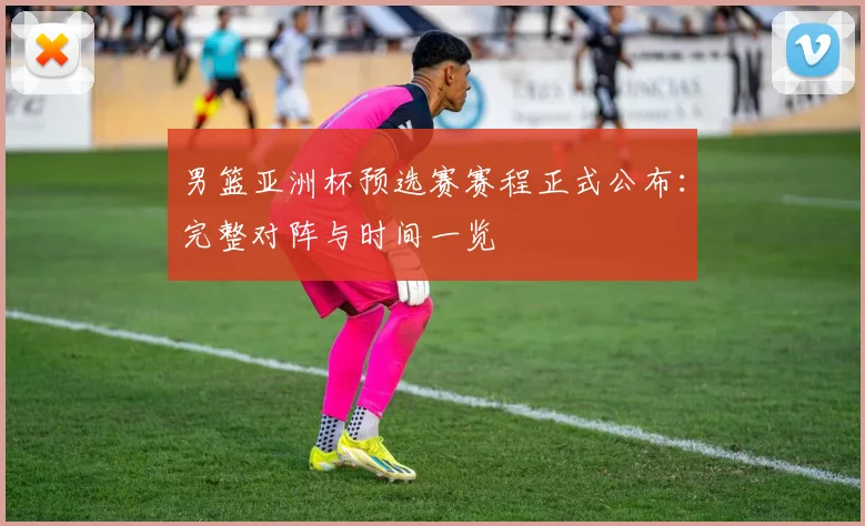 男篮亚洲杯预选赛赛程正式公布：完整对阵与时间一览