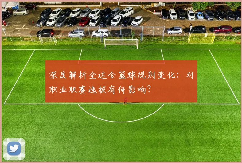 深度解析全运会篮球规则变化：对职业联赛选拔有何影响？