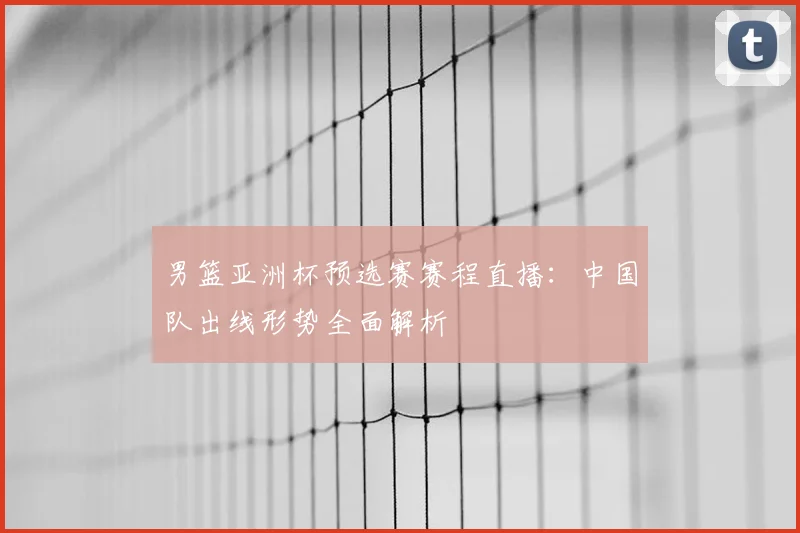 男篮亚洲杯预选赛赛程直播：中国队出线形势全面解析