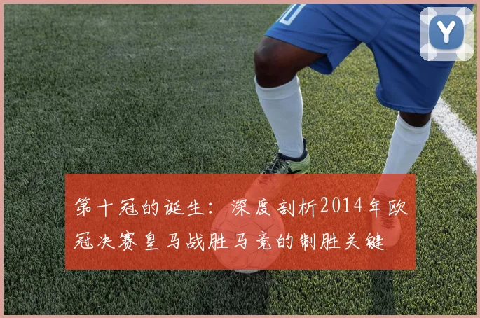 第十冠的诞生:深度剖析2014年欧冠决赛皇马战胜马竞的制胜关键