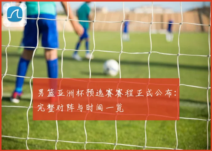 男篮亚洲杯预选赛赛程正式公布：完整对阵与时间一览