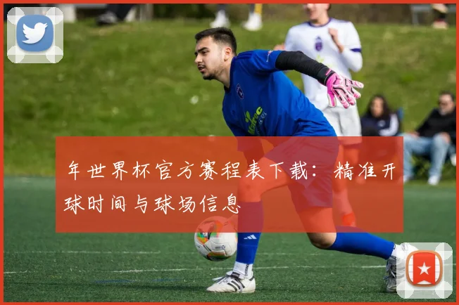 年世界杯官方赛程表下载：精准开球时间与球场信息