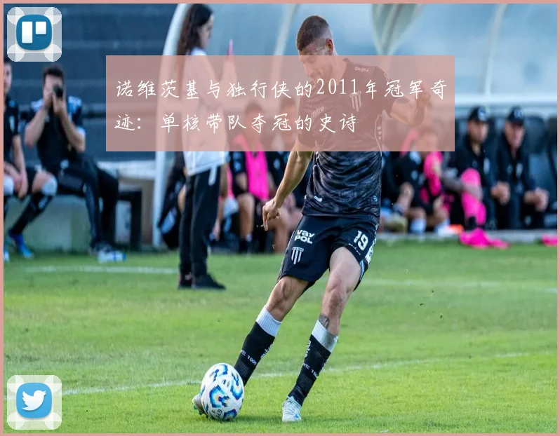 诺维茨基与独行侠的2011年冠军奇迹：单核带队夺冠的史诗